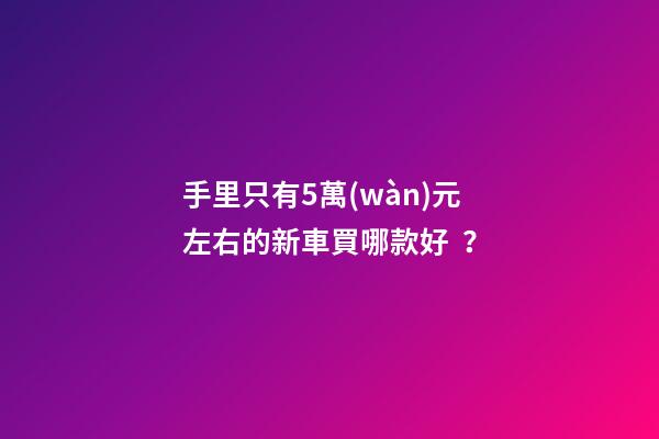 手里只有5萬(wàn)元左右的新車買哪款好？